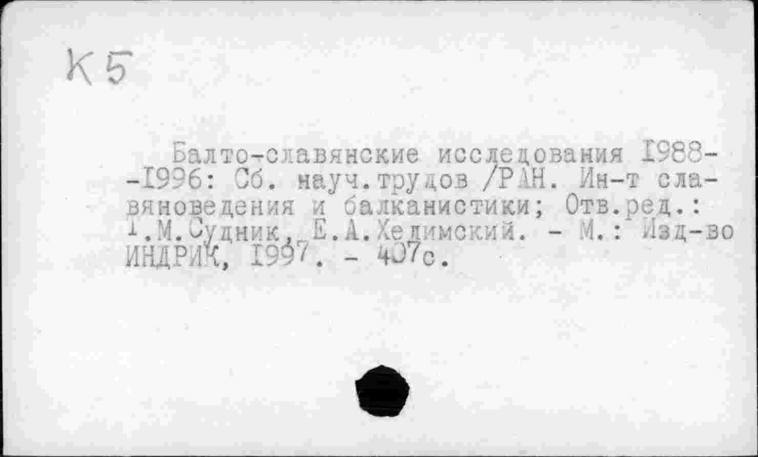 ﻿Балто-славянские исследования 1988--1996: Об. науч.трудов /Р Ш. Ин-т славяноведения и балканистики; Отв.ред.: 1.М.Будник, Е.А.Хеиимский. - М. : Изд-во ИНДРИК, 199/. - 4J7c.